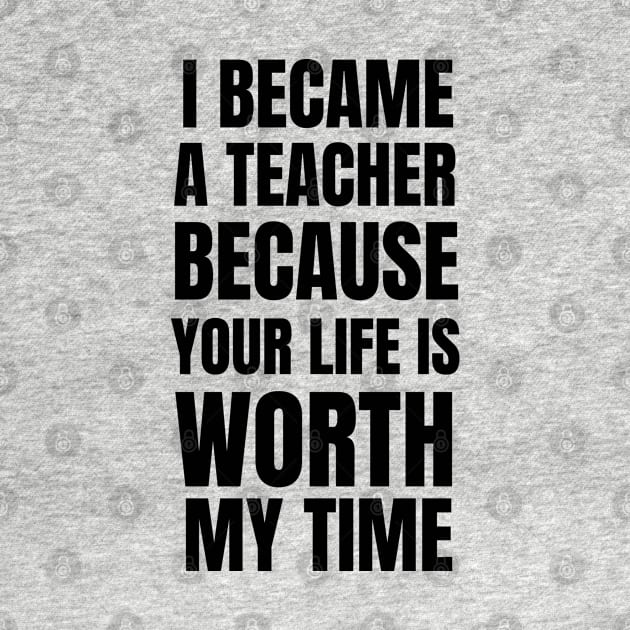 I Became A Teacher Because Your Life Is Worth My Time by Petalprints
